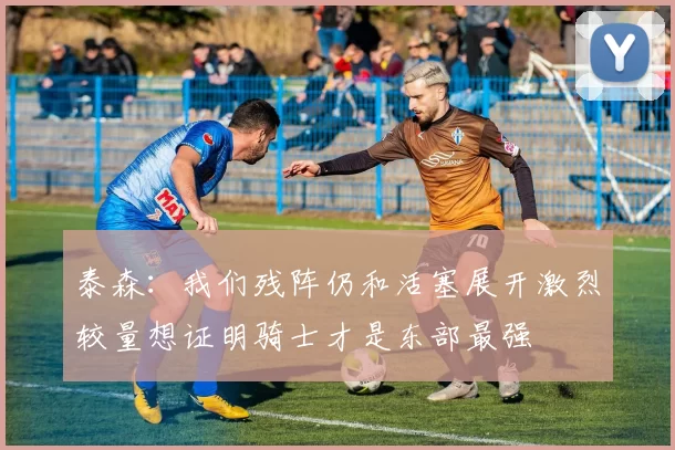 泰森：我们残阵仍和活塞展开激烈较量想证明骑士才是东部最强