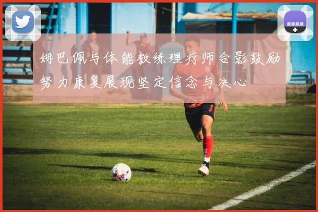 姆巴佩与体能教练理疗师合影鼓励努力康复展现坚定信念与决心