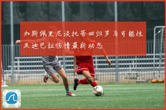 加斯佩里尼谈托蒂回归罗马可能性及迪巴拉伤情最新动态