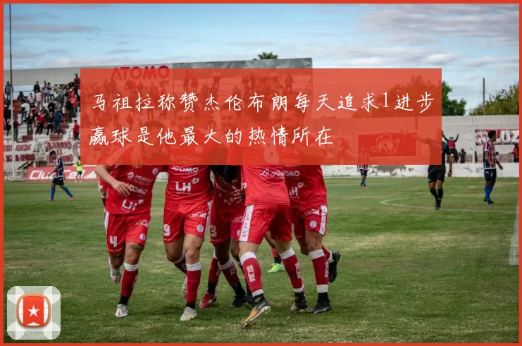 马祖拉称赞杰伦布朗每天追求1进步赢球是他最大的热情所在