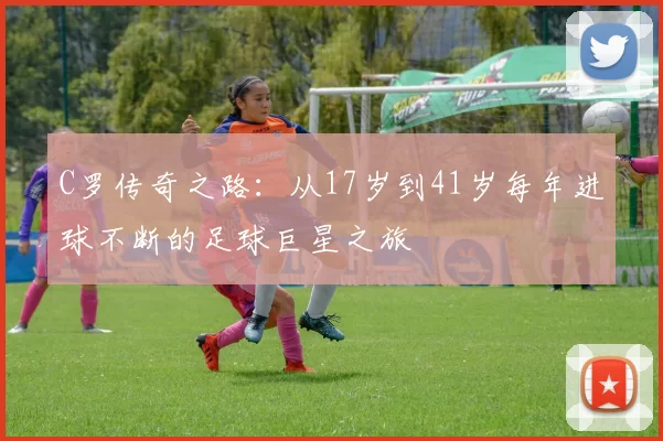 C罗传奇之路：从17岁到41岁每年进球不断的足球巨星之旅