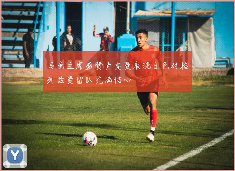 马竞主席盛赞卢克曼表现出色对格列兹曼留队充满信心