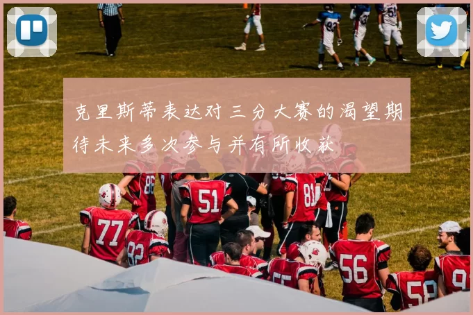 克里斯蒂表达对三分大赛的渴望期待未来多次参与并有所收获
