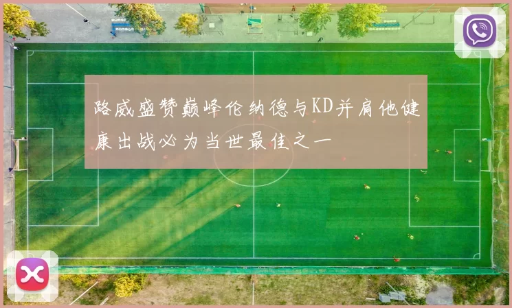 路威盛赞巅峰伦纳德与KD并肩他健康出战必为当世最佳之一