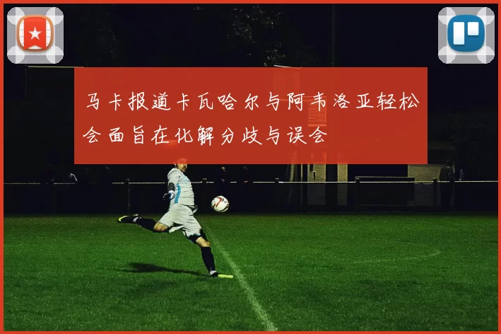 马卡报道卡瓦哈尔与阿韦洛亚轻松会面旨在化解分歧与误会