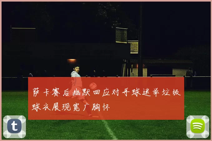 萨卡赛后幽默回应对手球迷举垃圾球衣展现宽广胸怀