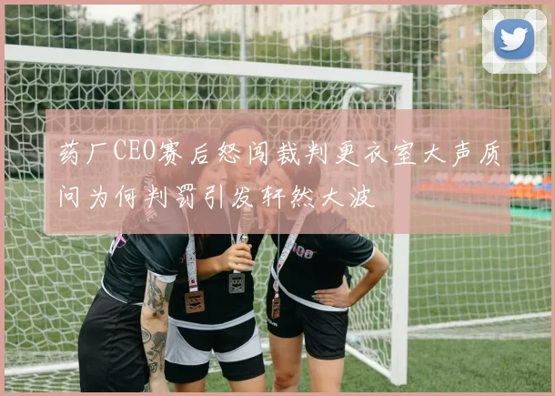 药厂CEO赛后怒闯裁判更衣室大声质问为何判罚引发轩然大波