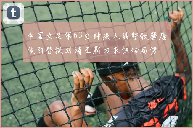 中国女足第63分钟换人调整张馨唐佳丽替换刘靖王霜力求扭转局势