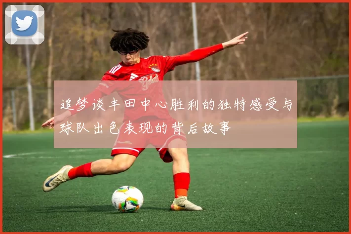 追梦谈丰田中心胜利的独特感受与球队出色表现的背后故事