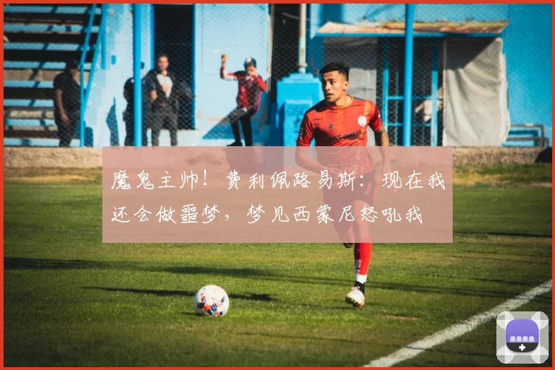 魔鬼主帅！费利佩路易斯：现在我还会做噩梦，梦见西蒙尼怒吼我