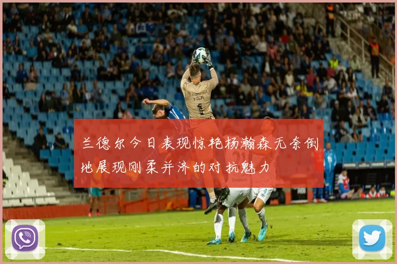 兰德尔今日表现惊艳杨瀚森无奈倒地展现刚柔并济的对抗魅力