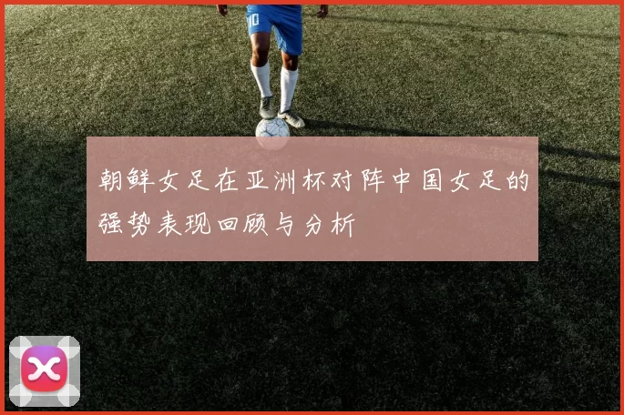 朝鲜女足在亚洲杯对阵中国女足的强势表现回顾与分析