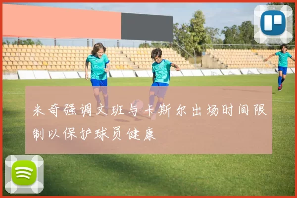 米奇强调文班与卡斯尔出场时间限制以保护球员健康