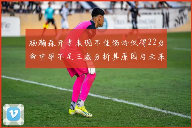 杨瀚森开季表现不佳场均仅得22分命中率不足三成分析其原因与未来发展潜力