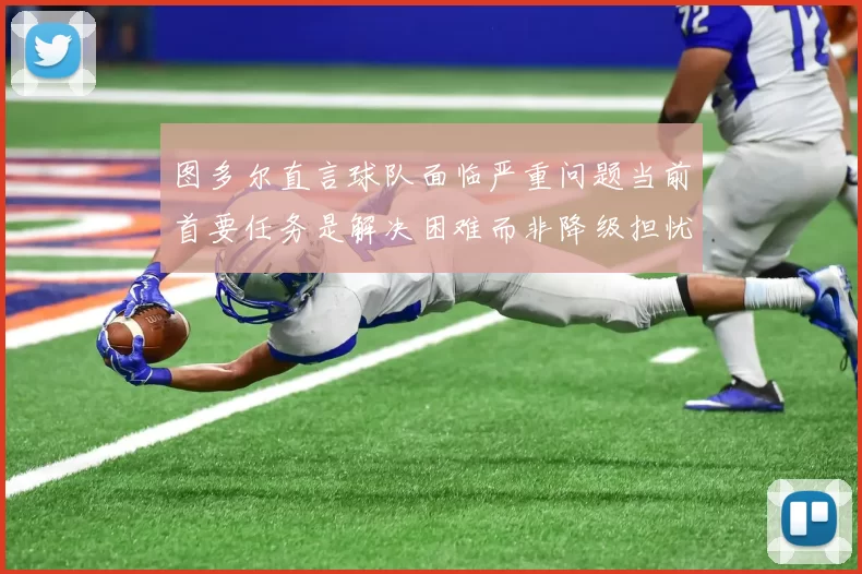图多尔直言球队面临严重问题当前首要任务是解决困难而非降级担忧