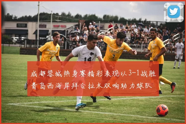 成都蓉城热身赛精彩表现以3-1战胜青岛西海岸拜合拉木双响助力球队胜利
