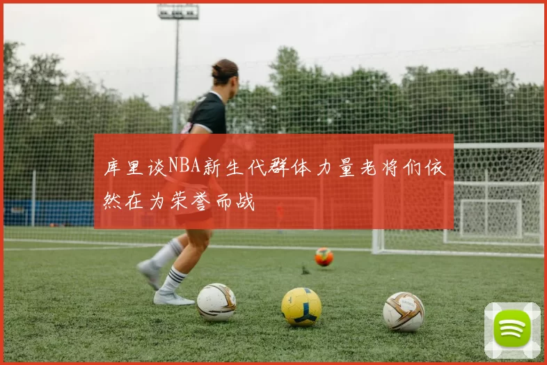 库里谈NBA新生代群体力量老将们依然在为荣誉而战