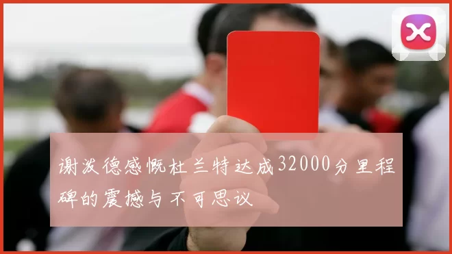 谢泼德感慨杜兰特达成32000分里程碑的震撼与不可思议