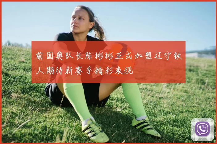 前国奥队长陈彬彬正式加盟辽宁铁人期待新赛季精彩表现