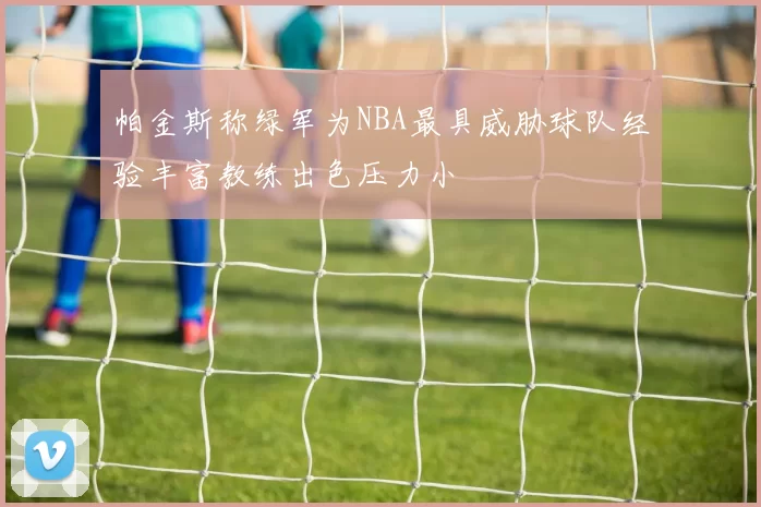 帕金斯称绿军为NBA最具威胁球队经验丰富教练出色压力小