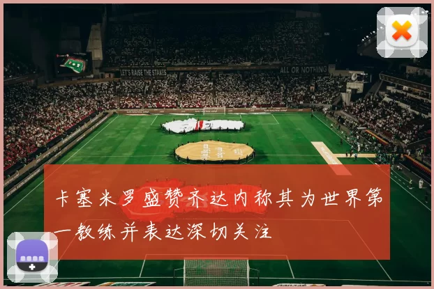 卡塞米罗盛赞齐达内称其为世界第一教练并表达深切关注