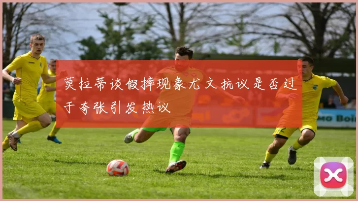 莫拉蒂谈假摔现象尤文抗议是否过于夸张引发热议