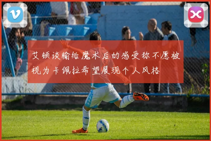 艾顿谈输给魔术后的感受称不愿被视为卡佩拉希望展现个人风格