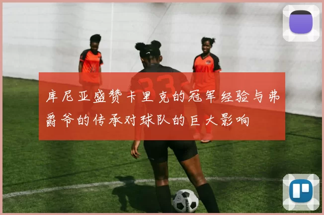 库尼亚盛赞卡里克的冠军经验与弗爵爷的传承对球队的巨大影响